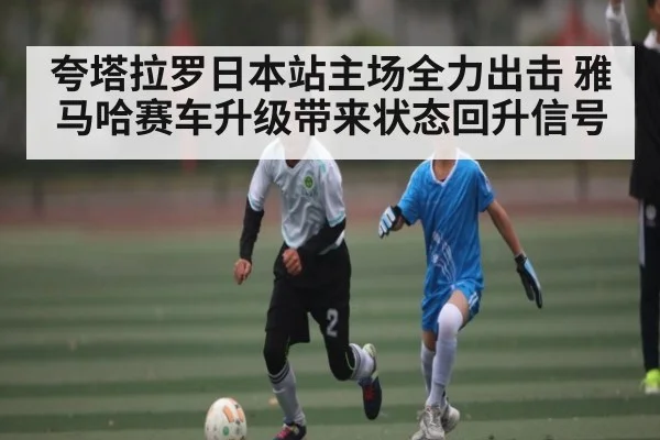 夸塔拉罗日本站主场全力出击 雅马哈赛车升级带来状态回升信号 - c7c7.app