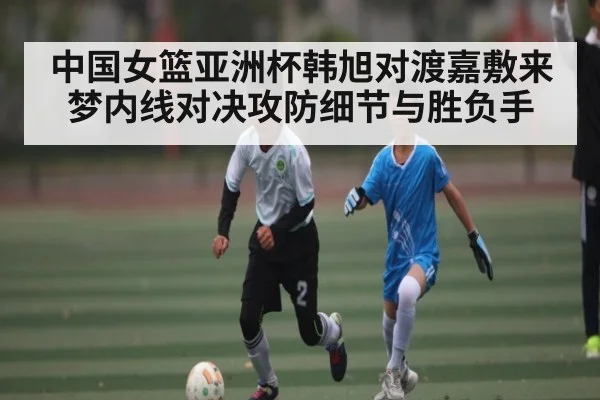 中国女篮亚洲杯韩旭对渡嘉敷来梦内线对决攻防细节与胜负手 | c7c7.app