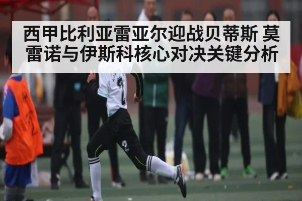 西甲比利亚雷亚尔迎战贝蒂斯 莫雷诺与伊斯科核心对决关键分析