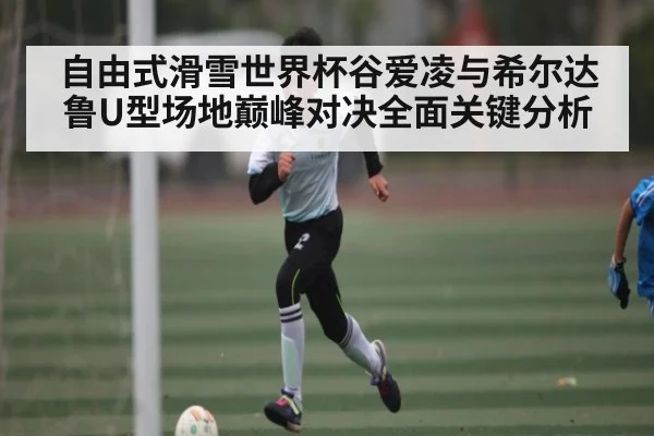 自由式滑雪世界杯谷爱凌与希尔达鲁U型场地巅峰对决全面关键分析